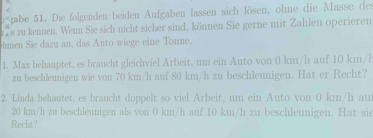 1° gabe 51. Die folgenden beiden Aufgaben lassen sich lösen, ohne die Masse des 
1 2s zu kennen. Wenn Sie sich nicht sicher sind, können Sie gerne mit Zahlen operieren 
hmen Sie dazu an, das Auto wiege eine Tonne. 
1. Max behauptet, es braucht gleichviel Arbeit, um ein Auto von 0 km/h auf 10 km/h
zu beschleunigen wie von 70 km/h auf 80 km/h zu beschleunigen. Hat er Recht? 
2. Linda behautet, es braucht doppelt so viel Arbeit, um ein Auto von 0 km/h au
20 km/h zu beschleunigen als von 0 km/h auf 10 km/h zu beschleunigen. Hat sie 
Recht?