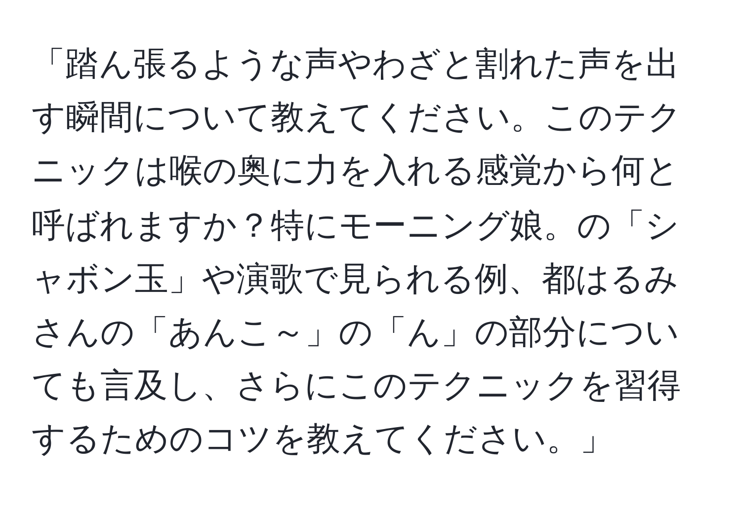 「踏ん張るような声やわざと割れた声を出す瞬間について教えてください。このテクニックは喉の奥に力を入れる感覚から何と呼ばれますか？特にモーニング娘。の「シャボン玉」や演歌で見られる例、都はるみさんの「あんこ～」の「ん」の部分についても言及し、さらにこのテクニックを習得するためのコツを教えてください。」