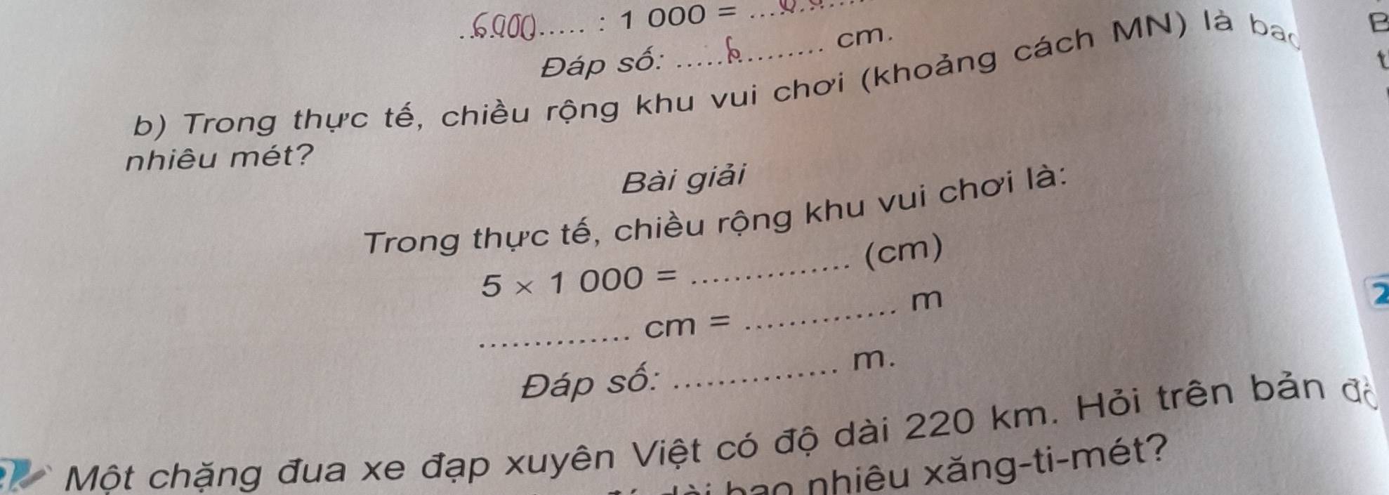 ∴ 1000= _
cm. 
Đáp số: 
1 
b) Trong thực tế, chiều rộng khu vui chơi (khoảng cách MN) là bao 
nhiêu mét? 
Bài giải 
_ 
Trong thực tế, chiều rộng khu vui chơi là: 
(cm)
5* 1000=
_ m
_ cm=
Đáp số: 
_m. 
Một chặng đua xe đạp xuyên Việt có độ dài 220 km. Hỏi trên bản độ 
han nhiêu xăng-ti-mét?