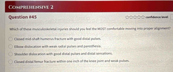 Comprehensive 2
Question #45 confidence level

Which of these musculoskeletal injuries should you feel the MOST comfortable moving into proper alignment?
Closed mid-shaft humerus fracture with good distal pulses.
Elbow dislocation with weak radial pulses and paresthesia.
Shoulder dislocation with good distal pulses and distal sensations.
Closed distal femur fracture within one inch of the knee joint and weak pulses.