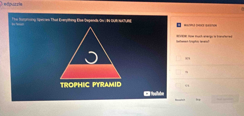 edpuzzle
The Surprising Species That Everything Else Depends On I IN OUR NATURE
Ere Saoat MULTIPLE CHOICE QUESTION
REVIEW: How much energy is transferred
between trophic levels?
90%
1%
TROPHIC PYRAMID
10%
YouTube
Rewatch Skip Seat cemntiors