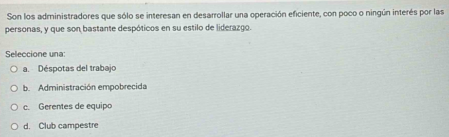 Son los administradores que sólo se interesan en desarrollar una operación eficiente, con poco o ningún interés por las
personas, y que son bastante despóticos en su estilo de liderazgo.
Seleccione una:
a. Déspotas del trabajo
b. Administración empobrecida
c. Gerentes de equipo
d. Club campestre