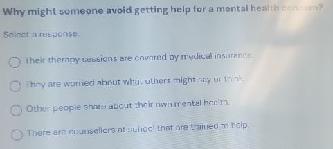 Why might someone avoid getting help for a mental health concern?
Select a response.
Their therapy sessions are covered by medical insurance.
They are worried about what others might say or think.
Other people share about their own mental health.
There are counsellors at school that are trained to help.