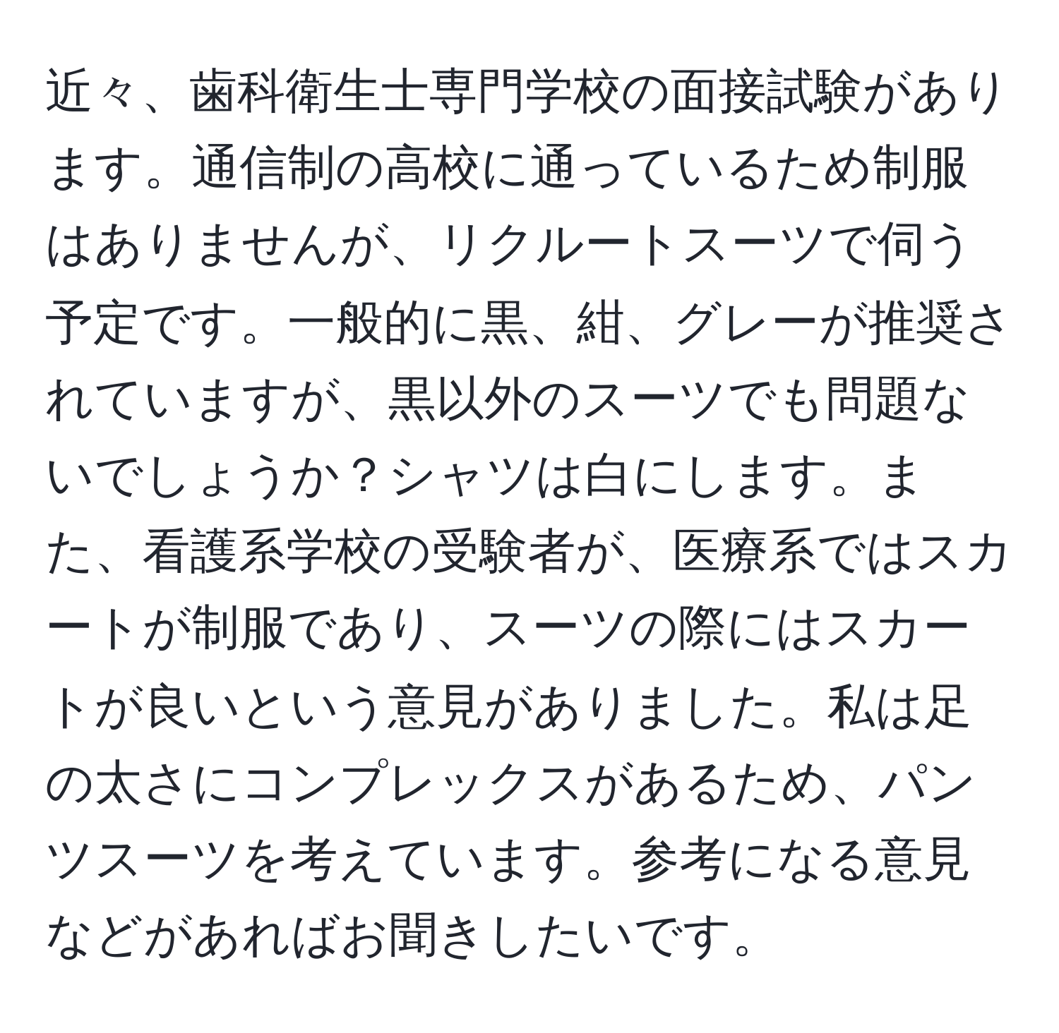 近々、歯科衛生士専門学校の面接試験があります。通信制の高校に通っているため制服はありませんが、リクルートスーツで伺う予定です。一般的に黒、紺、グレーが推奨されていますが、黒以外のスーツでも問題ないでしょうか？シャツは白にします。また、看護系学校の受験者が、医療系ではスカートが制服であり、スーツの際にはスカートが良いという意見がありました。私は足の太さにコンプレックスがあるため、パンツスーツを考えています。参考になる意見などがあればお聞きしたいです。