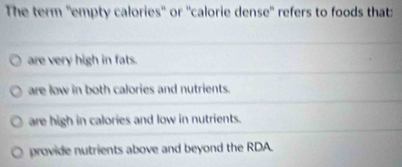 The term ''empty calories'' or ''calorie dense'' refers to foods that:
are very high in fats.
are low in both calories and nutrients.
are high in calories and low in nutrients.
provide nutrients above and beyond the RDA.