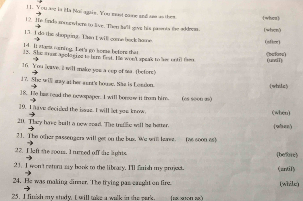 You are in Ha Noi again. You must come and see us then. 
(when) 
12. He finds somewhere to live. Then he'll give his parents the address. 
(when) 
13. I do the shopping. Then I will come back home. 
(after) 
14. It starts raining. Let's go home before that. 
(before) 
15. She must apologize to him first. He won't speak to her until then. 
(until) 
16. You leave. I will make you a cup of tea. (before) 
17. She will stay at her aunt's house. She is London. 
(while) 
18. He has read the newspaper. I will borrow it from him. (as soon as) 
19. I have decided the issue. I will let you know. 
(when) 
20. They have built a new road. The traffic will be better. (when) 
21. The other passengers will get on the bus. We will leave. (as soon as) 
22. I left the room. I turned off the lights. (before) 
23. I won't return my book to the library. I'll finish my project. (until) 
24. He was making dinner. The frying pan caught on fire. (while) 
25. I finish my study. I will take a walk in the park. (as soon as)