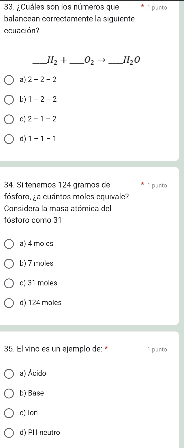 ¿Cuáles son los números que 1 punto
balancean correctamente la siguiente
ecuación?
_ H_2+ _  O_2 → _ H_2O
a) 2-2-2
b) 1-2-2
c) 2-1-2
d) 1-1-1
34. Si tenemos 124 gramos de 1 punto
fósforo, ¿a cuántos moles equivale?
Considera la masa atómica del
fósforo como 31
a) 4 moles
b) 7 moles
c) 31 moles
d) 124 moles
35. El vino es un ejemplo de: * 1 punto
a) Ácido
b) Base
c) lon
d) PH neutro