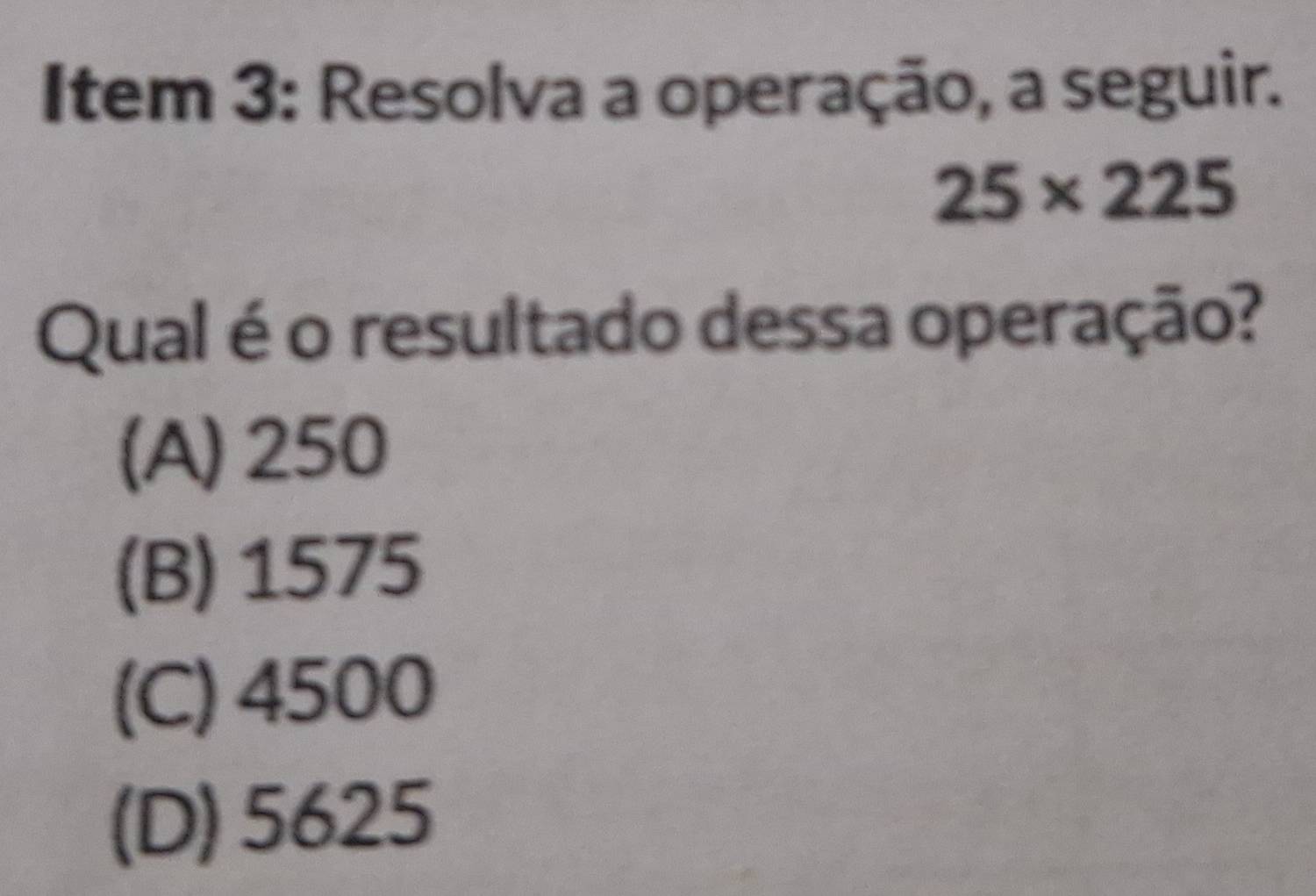 Item 3: Resolva a operação, a seguir.
25* 225
Qual é o resultado dessa operação?
(A) 250
(B) 1575
(C) 4500
(D) 5625