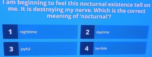 am beginning to feel this nocturnal existence tell on
me. It is destroying my nerve. Which is the correct
meaning of 'nocturnal'?
1 nighttime 2 daytime
3 joyful 4 terrible