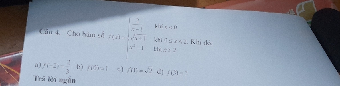 kh ix<0</tex> 
Câu 4. Cho hàm số f(x)=beginarrayl  2/x-1  sqrt(x+1) x^2-1endarray. kl beginarrayr ii0≤ x≤ 2 nix>2endarray Khi đó:
k
□ 
a) f(-2)= 2/3  b) f(0)=1 c) f(1)=sqrt(2) d) f(3)=3
Trả lời ngắn