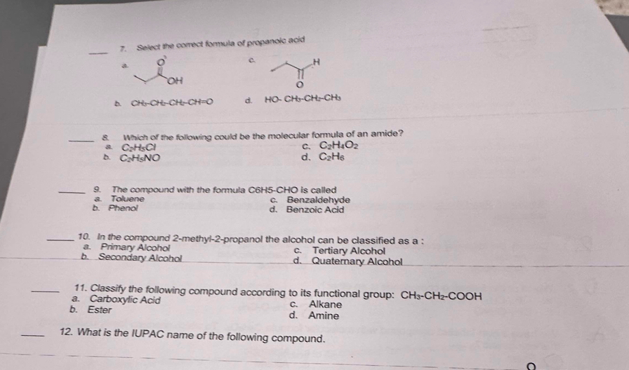 Select the correct formula of propanoic acid
a O
C H
OH
b. CH_3-CH_2-CH_2-CH=O d. HO-CH_3-CH_2-CH_3
_8. Which of the following could be the molecular formula of an amide?
& C_2H_5Cl
C. C_2H_4O_2
b. C_2H_5NO d. C_2H_6
_9. The compound with the formula C6H5 -CHO is called
a. Toluene c. Benzaldehyde
b. Phenol d. Benzoic Acid
_10. In the compound 2 -methyl-2-propanol the alcohol can be classified as a :
a. Primary Alcohol c. Tertiary Alcohol
b. Secondary Alcohol d. Quaternary Alcohol
_11. Classify the following compound according to its functional group: CH_3-CH_2-COOH
a. Carboxylic Acid c. Alkane
b. Ester d. Amine
_12. What is the IUPAC name of the following compound.