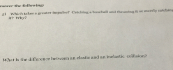 nswer the following: 
5) Which takes a greater impulse? Catching a baseball and throwing it or merely catchin 
it? Why? 
What is the difference between an elastic and an inelastic collision?