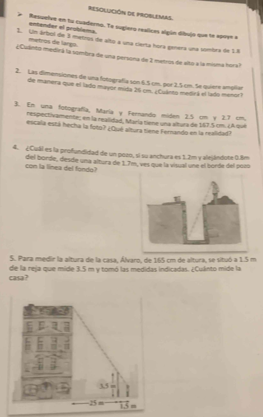 RESOLUCIÓN DE PROBLEMAS. 
Resuelve en tu cuaderno. Te sugiero realices algún dibujo que te apoye a 
entender el problema. 
1.. Un árbol de 3 metros de alto a una cierta hora genera una sombra de 1.8
metros die largo. 
¿Cuánto medirá la sombra de una persona de 2 metros de alto a la misma hora? 
2. Las dimensiones de una fotografía son 6.5 cm. por 2.5 cm. Se quiere ampliar 
de manera que el lado mayor mida 26 cm. ¿Cuánto medirá el lado menor? 
3. En una fotografía, María y Fernando miden 2.5 cm y 2.7 cm, 
respectivamente; en la realidad, María tiene una altura de 167.5 cm. ¿A qué 
escala está hecha la foto? ¿Qué altura tiene Fernando en la realidad? 
4. ¿Cuál es la profundidad de un pozo, si su anchura es 1.2m y alejándote 0.8m
del borde, desde una altura de 1.7m, ves que la visual une el borde del pozo 
con la línea del fondo? 
5. Para medir la altura de la casa, Álvaro, de 165 cm de altura, se situó a 1.5 m
de la reja que mide 3.5 m y tomó las medidas indicadas. ¿Cuánto mide la 
casa?
3.5 m
25m 1.5 m