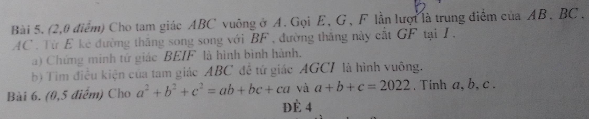 (2,0 điểm) Cho tam giác ABC vuông ở A. Gọi E, G, F lần lượt là trung điểm của AB, BC.
AC . Từ E kẻ đường thăng song song với BF , đường thắng này cắt GF tại I.
a) Chứng minh tứ giác BEIF là hình bình hành.
b) Tim điều kiện của tam giác ABC đề tứ giác AGCI là hình vuông.
Bài 6. (0,5 điểm) Cho a^2+b^2+c^2=ab+bc+ca và a+b+c=2022. Tính a, b, c.
Đè 4