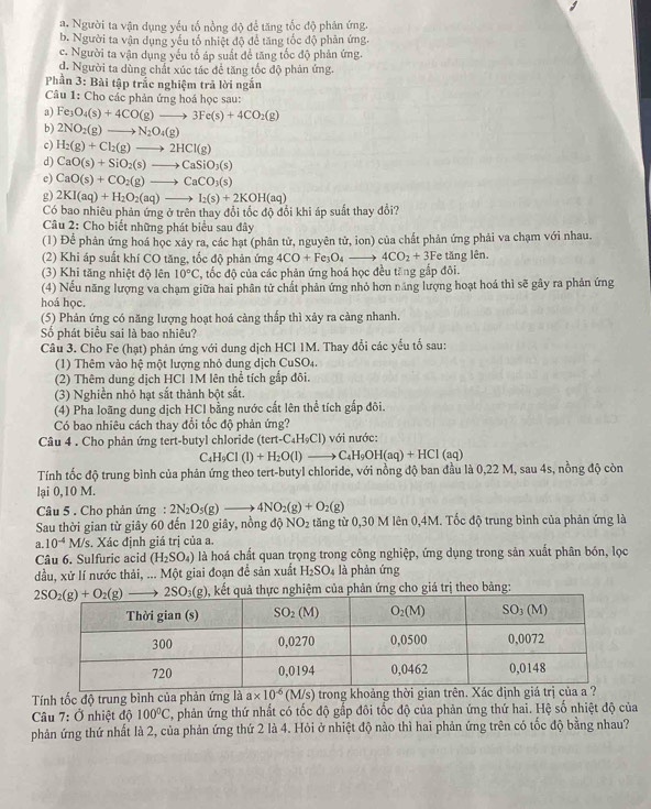 a. Người ta vận dụng yếu tố nồng độ để tăng tốc độ phân ứng.
b. Người ta vận dụng yếu tổ nhiệt độ để tăng tốc độ phản ứng.
c. Người ta vận dụng yếu tố áp suất để tăng tốc độ phản ứng.
d. Người ta dùng chất xúc tác để tăng tốc độ phản ứng.
Phần 3: Bài tập trắc nghiệm trả lời ngắn
Câu 1: Cho các phản ứng hoá học sau:
a) Fe_3O_4(s)+4CO(g)to 3Fe(s)+4CO_2(g)
b) 2NO_2(g)to N_2O_4(g)
c) H_2(g)+Cl_2(g)to 2HCl(g)
d) CaO(s)+SiO_2(s)to CaSiO_3(s)
e) CaO(s)+CO_2(g)to CaCO_3(s)
g) 2KI(aq)+H_2O_2(aq)to I_2(s)+2KOH(aq)
Có bao nhiêu phản ứng ở trên thay đổi tốc độ đổi khi áp suất thay đổi?
Câu 2: Cho biết những phát biểu sau đây
(1) Để phân ứng hoá học xảy ra, các hạt (phân tử, nguyên tử, ion) của chất phản ứng phải va chạm với nhau.
(2) Khi áp suất khí CO tăng, tốc độ phản ứng 4CO+Fe_3O_4to 4CO_2+3F e tăng lên.
(3) Khi tăng nhiệt độ lên 10°C , tốc độ của các phản ứng hoá học đều tăng gắp đôi.
(4) Nếu năng lượng va chạm giữa hai phân tử chất phản ứng nhỏ hơn năng lượng hoạt hoá thì sẽ gây ra phản ứng
hoá học.
(5) Phản ứng có năng lượng hoạt hoá càng thấp thì xảy ra càng nhanh.
Số phát biểu sai là bao nhiêu?
Câu 3. Cho Fe (hạt) phản ứng với dung dịch HCl 1M. Thay đổi các yếu tố sau:
(1) Thêm vào hệ một lượng nhỏ dung dịch CuSO4.
(2) Thêm dung dịch HCI 1M lên thể tích gắp đôi.
(3) Nghiền nhỏ hạt sắt thành bột sắt.
(4) Pha loãng dung dịch HCI bằng nước cất lên thể tích gấp đôi.
Có bao nhiêu cách thay đổi tốc độ phản ứng?
Câu 4 . Cho phản ứng tert-butyl chloride (tert-C_4H_9Cl) với nước:
C4 H_9Cl(l)+H_2O(l)to C_4H_9OH(aq)+HCl (aq)
Tính tốc độ trung bình của phản ứng theo tert-butyl chloride, với nồng độ ban đầu là 0,22 M, sau 4s, nồng độ còn
lại 0,10 M.
Câu 5 . Cho phản ứng: 2N_2O_5(g)to 4NO_2(g)+O_2(g)
Sau thời gian từ giây 60 đến 120 giây, nồng độ NO_2 tăng từ 0,30 M lên 0,4M. Tốc độ trung bình của phản ứng là
a. 10^(-4)M/s. Xác định giá trị của a.
Câu 6. Sulfuric acid (H_2SO_4) là hoá chất quan trọng trong công nghiệp, ứng dụng trong sản xuất phân bón, lọc
dầu, xử lí nước thải, ... Một giai đoạn để sản xuất H₂SO₄ là phản ứng
kết quả thực nghiệm của phản ứng cho giá trị theo bảng:
Tính tốc độ trung bình của phản ứng là a* 10^(-6)(M/s) trong khoảng thời gian trên. Xác định giá trị của a ?
Câu 7: Ở nhiệt độ 100°C , phản ứng thứ nhất có tốc độ gắp đôi tốc độ của phản ứng thứ hai. Hệ số nhiệt độ của
phản ứng thứ nhất là 2, của phản ứng thứ 2 là 4. Hỏi ở nhiệt độ nào thì hai phản ứng trên có tốc độ bằng nhau?