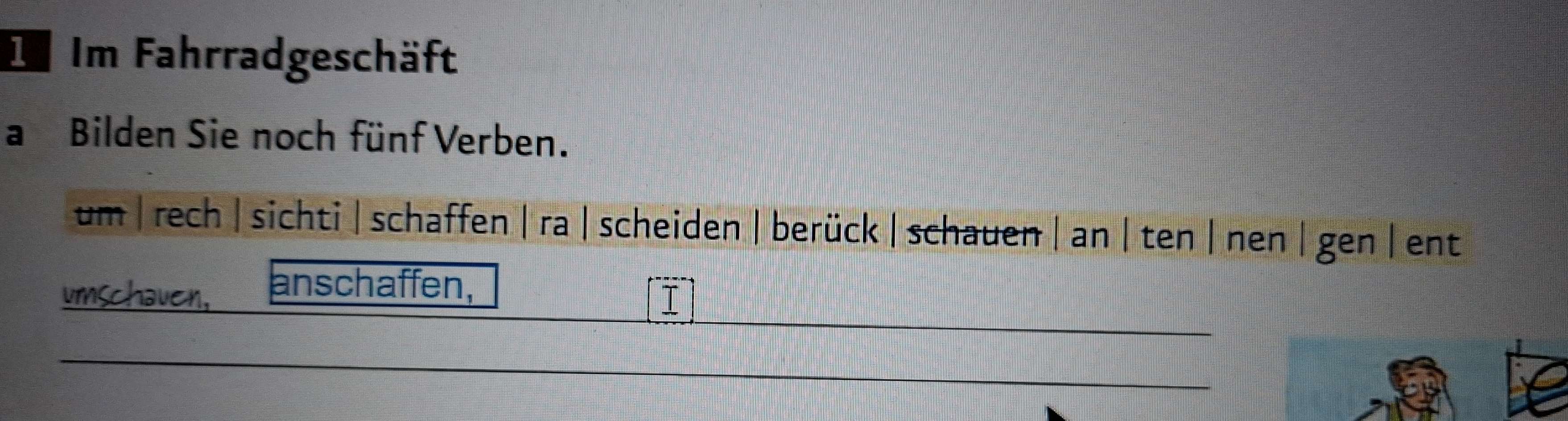 Im Im Fahrradgeschäft 
a Bilden Sie noch fünf Verben. 
um |rech | sichti |schaffen | ra |scheiden |berück | schauen | an | ten | nen |gen | ent 
umschauen, anschaffen, 
I