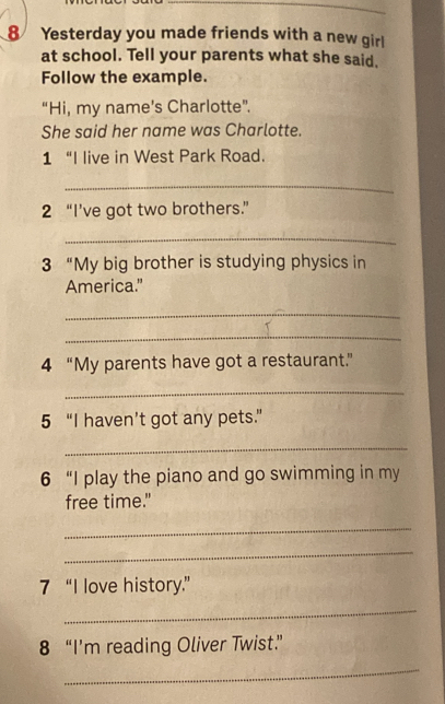 Yesterday you made friends with a new girl 
at school. Tell your parents what she said. 
Follow the example. 
“Hi, my name’s Charlotte”. 
She said her name was Charlotte. 
1 “I live in West Park Road. 
_ 
2 “I’ve got two brothers.” 
_ 
3 “My big brother is studying physics in 
America." 
_ 
_ 
4 “My parents have got a restaurant.” 
_ 
5 “I haven’t got any pets.” 
_ 
6 “I play the piano and go swimming in my 
free time." 
_ 
_ 
7 “I love history.” 
_ 
8 “I’m reading Oliver Twist” 
_