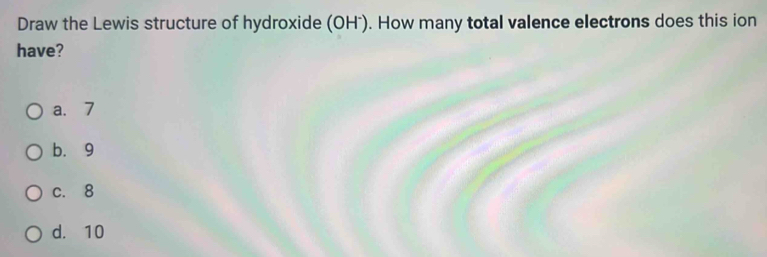 Draw the Lewis structure of hydroxide (OHˉ). How many total valence electrons does this ion
have?
a. 7
b. 9
c. 8
d. 10