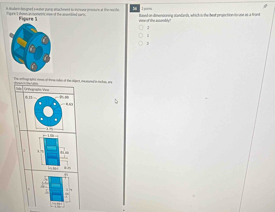 A student designed a water pump attachment to increase pressure at the nozzle. 56 2 points
Figure 1 shows an isometric view of the assembled parts. Based on dimensioning standards, which is the best projection to use as a front
view of the assembly?
2
1
3
The orthographic views of three sides of the object, measured in inches, are
shown in the table.
Side Orthographic View
0.25 Ø1.00
R.63
1
2.75
2 
. 01.0B ⊥
3
2.75. 25 .54.
-1.00 -
1.50