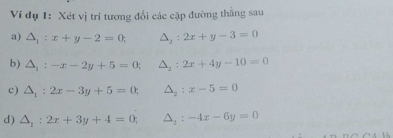 Ví dụ 1: Xét vị trí tương đối các cặp đường thắng sau 
a) △ _1:x+y-2=0; △ _2:2x+y-3=0
b) △ _1:-x-2y+5=0; △ _2:2x+4y-10=0
c) △ _1:2x-3y+5=0; △ _2:x-5=0
d) △ _1:2x+3y+4=0; △ _2:-4x-6y=0