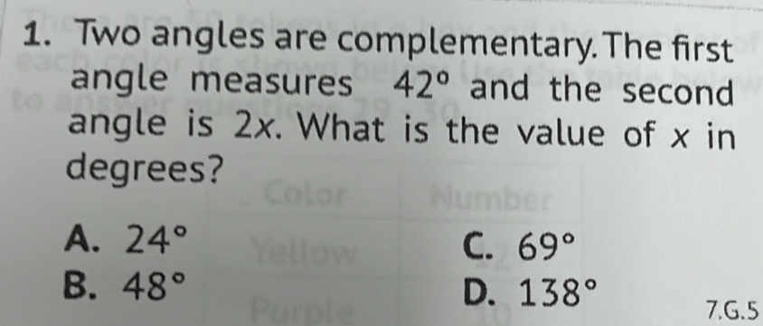 Two angles are complementary.The first
angle measures 42° and the second 
angle is 2x. What is the value of x in
degrees?
A. 24° C. 69°
B. 48° D. 138°
7.G.5