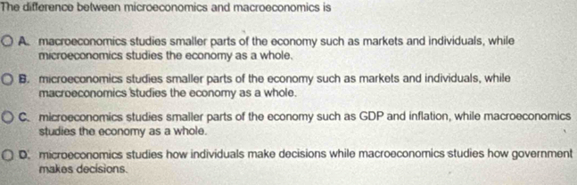 The difference between microeconomics and macroeconomics is
A macroeconomics studies smaller parts of the economy such as markets and individuals, while
microeconomics studies the economy as a whole.
B. microeconomics studies smaller parts of the economy such as markets and individuals, while
macroeconomics studies the economy as a whole.
C. microeconomics studies smaller parts of the economy such as GDP and inflation, while macroeconomics
studies the economy as a whole.
D. microeconomics studies how individuals make decisions while macroeconomics studies how government
makes decisions.