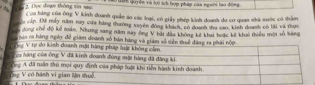 Ở dam quyền và lợi ích hợp pháp của người lao động. 
1 đặc Câu 2. Đọc đoạn thông tin sau: 
Cửa hàng của ông V kinh doanh quần áo các loại, có giấy phép kinh doanh do cơ quan nhà nước có thầm 
cuyển cấp. Đã mấy năm nay cửa hàng thường xuyên đông khách, có doanh thu cao, kinh doanh có lãi và thực 
hiện đúng chế độ kế toán. Nhưng sang năm nay ông V bắt đầu không kê khai hoặc kê khai thiếu một số hàng 
bóa bán ra hàng ngày đề giảm doanh số bán 
n