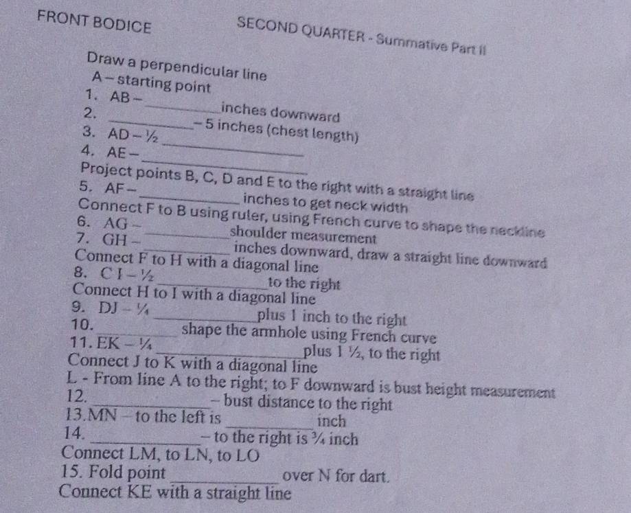 FRONT BODICE 
SECOND QUARTER - Summative Part II 
Draw a perpendicular line 
A - starting point 
1. . AB- _ inches downward 
_ 
2. _- 5 inches (chest length) 
3. AD-1/2
_ 
4. AE-
Project points B, C, D and E to the right with a straight line 
5. AF- _ inches to get neck width 
Connect F to B using ruler, using French curve to shape the neckline 
6. AG- _shoulder measurement 
7. GH- _ inches downward, draw a straight line downward 
Connect F to H with a diagonal line 
8. CI-1/2 _to the right 
Connect H to I with a diagonal line 
9. DJ-1/4 _plus 1 inch to the right 
10._ shape the armhole using French curve 
11. EK - ¼ _ plus 1 ½, to the right 
Connect J to K with a diagonal line 
L - From line A to the right; to F downward is bust height measurement 
12. _- bust distance to the right 
13. MN - to the left is _ inch
14. _- to the right is ¾ inch
Connect LM, to LN, to LO
15. Fold point _over N for dart. 
Connect KE with a straight line