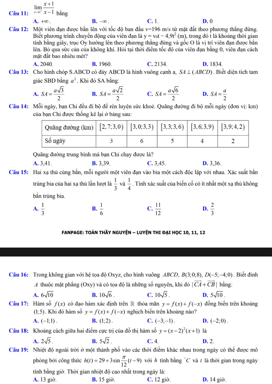 limlimits _xto 1^+ (x+1)/x-1  bǎng
A. +∞ . B. -∞ . C. 1. D. 0
Câu 12: Một viên đạn được bắn lên với tốc độ ban đầu v=196m/ /s từ mặt đất theo phương thắng đứng.
Biết phương trình chuyển động của viên đạn là y=v_0t-4,9t^2(m) 0, trong đó t là khoảng thời gian
tính bằng giây, trục Oy hướng lên theo phương thăng đứng và gốc O là vị trí viên đạn được bắn
lên. Bỏ qua sức cản của không khí. Hỏi tại thời điểm tốc độ của viên đạn bằng 0, viên đạn cách
mặt đất bao nhiêu mét?
A. 2040. B. 1960. C. 2134. D. 1834.
Câu 13: Cho hình chóp S.ABCD có đáy ABCD là hình vuông cạnh a, SA⊥ (ABCD). Biết diện tích tam
giác SBD bằng a^2. Khi đó SA bằng:
A. SA= asqrt(3)/2  B. SA= asqrt(2)/2  C. SA= asqrt(6)/2  D. SA= a/2 
Câu 14: Mỗi ngày, bạn Chi đều đi bộ đề rèn luyện sức khoẻ. Quãng đường đi bộ mỗi ngày (đơn vị: km)
của bạn Chi được thống kê lại ở bảng sau:
Quãng đường trung bình mà bạn Chi chạy được là?
A. 3,41. B. 3,39. C. 3,45. D. 3,36.
Câu 15: Hai xạ thủ cùng bắn, mỗi người một viên đạn vào bia một cách độc lập với nhau. Xác suất bắn
trúng bia của hai xạ thủ lần lượt là  1/3  và  1/4 . Tính xác suất của biến cố có ít nhất một xạ thủ không
bắn trúng bia.
A.  1/3   1/6   11/12   2/3 
B.
C.
D.
FANPAGE: TOÁN THÂY NGUYỆN - LUYỆN THI ĐẠI HọC 10, 11, 12
Câu 16: Trong không gian với hệ tọa độ Oxyz, cho hình vuông ABCD, B(3;0;8),D(-5;-4;0). Biết đinh
A thuộc mặt phắng (Oxy) và có tọa độ là những số nguyên, khi đó |vector CA+vector CB| bằng:
A. 6sqrt(10) B. 10sqrt(6). C. 10sqrt(5). D. 5sqrt(10).
Câu 17: Hàm số f(x) có đạo hàm xác định trên R thỏa mãn y=f(x)+f(-x) đồng biến trên khoảng
(1;5). Khi đó hàm số y=f(x)+f(-x) nghịch biến trên khoảng nào?
A. (-1;1). B. (1;2). C. (-3;-1). D. (-2;0).
Câu 18: Khoảng cách giữa hai điểm cực trị của đồ thị hàm số y=(x-2)^2(x+1) là
A. 2sqrt(5). B. 5sqrt(2). C. 4. D. 2.
Câu 19: Nhiệt độ ngoài trời ở một thành phố vào các thời điểm khác nhau trong ngày có t hhat a được mô
phỏng bởi công thức h(t)=29+3sin  π /12 (t-9) với h tính bằng "C và t là thời gian trong ngày
tính bằng giờ. Thời gian nhiệt độ cao nhất trong ngày là:
A. 13 giờ. B. 15 giờ. C. 12 giờ. D. 14 giờ.