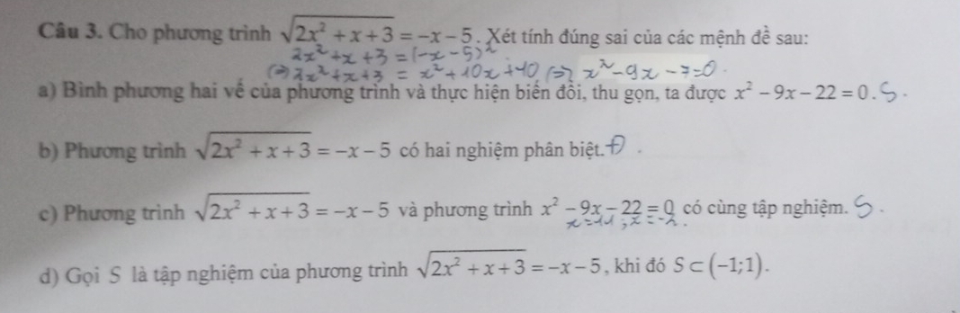 Cho phương trình sqrt(2x^2+x+3)=-x-5. Xét tính đúng sai của các mệnh đề sau: 
a) Bình phương hai về của phương trình và thực hiện biển đồi, thu gọn, ta được x^2-9x-22=0
b) Phương trình sqrt(2x^2+x+3)=-x-5 có hai nghiệm phân biệt. 
c) Phương trình sqrt(2x^2+x+3)=-x-5 và phương trình x^2-9x-22=0 có cùng tập nghiệm. 
d) Gọi S là tập nghiệm của phương trình sqrt(2x^2+x+3)=-x-5 , khi đó S⊂ (-1;1).