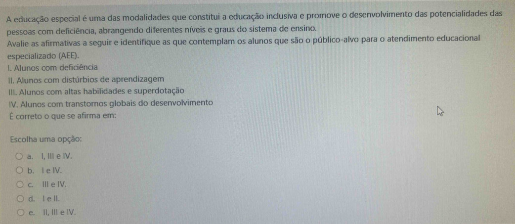 A educação especial é uma das modalidades que constitui a educação inclusiva e promove o desenvolvimento das potencialidades das
pessoas com deficiência, abrangendo diferentes níveis e graus do sistema de ensino.
Avalie as afirmativas a seguir e identifique as que contemplam os alunos que são o público-alvo para o atendimento educacional
especializado (AEE).
I. Alunos com deficiência
II. Alunos com distúrbios de aprendizagem
III. Alunos com altas habilidades e superdotação
IV. Alunos com transtornos globais do desenvolvimento
É correto o que se afirma em:
Escolha uma opção:
a. I, Ⅲ e IV.
b. I e IV.
c. Ⅲe IV.
d. I e II.
e. II, III e IV.