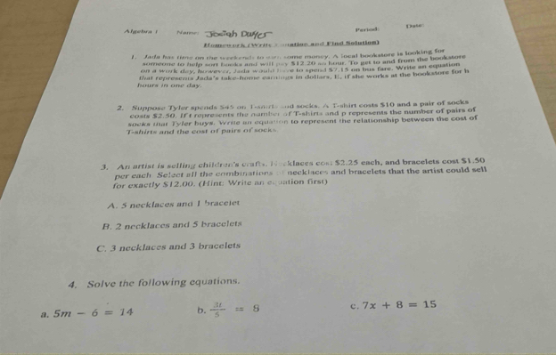 Algehra Name '''Josigh Duffes''' Period Dase
Momework (Writs = mation and Find Solution)
1. Jada has time on the weekends to warn some money. A local bookstore is looking for
someone to help sort books and will oy $12.20 so hour. To get to and from the bookstore
on a work day, however Jada would hae to spend $7.15 on bus fare. Write an equation
hours in one day. that represems Jada's take-home eardmgs in dollars. I. if she works at the bookstore for h
2. Suppose Tyler spends $45 on T-smiris and socks. A T-shirt costs $10 and a pair of socks
costs $2.50. If t represents the number of T-shirts and p represents the number of pairs of
socks that Tyler buys. Write an equation to represent the relationship between the cost of
T-shirts and the cost of pairs of socks
3. An artist is selling children's craft. Nocklaces cost $2.25 each, and bracelets cost $1.50
per each Select all the combinations o necklaces and bracelets that the artist could sell
for exactly $12.00. (Hint: Write an equation first)
A. 5 necklaces and I braceiet
B. 2 necklaces and 5 bracelets
C. 3 necklaces and 3 bracelets
4. Solve the following equations.
a. 5m-6=14 b.  3t/5 =8 c. 7x+8=15