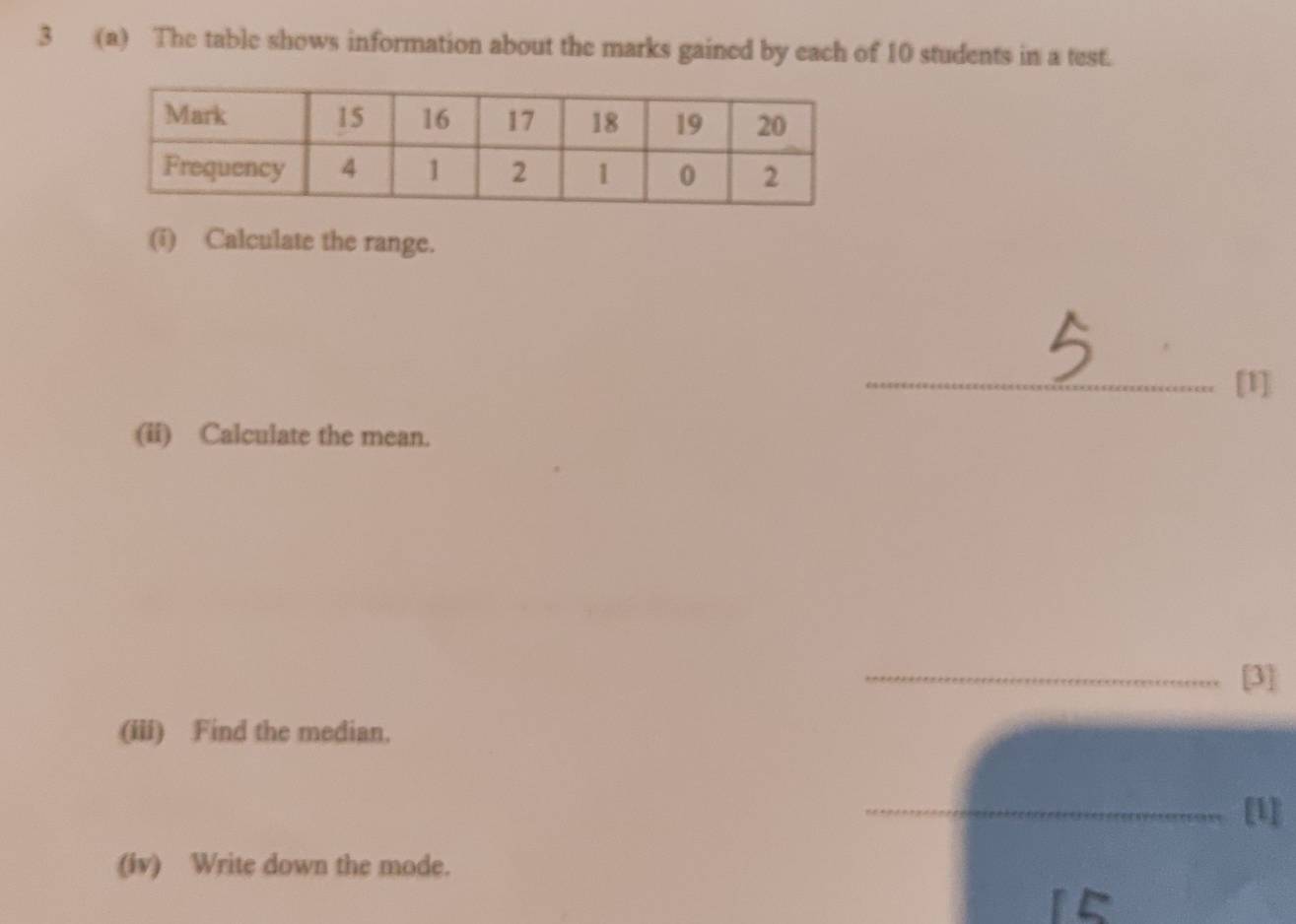 3 (a) The table shows information about the marks gained by each of 10 students in a test. 
(i) Calculate the range. 
_[1] 
(ii) Calculate the mean. 
_[3] 
(iii) Find the median. 
_[1] 
(iv) Write down the mode.