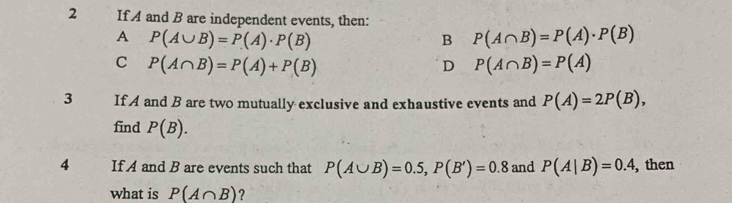 If A and B are independent events, then:
A P(A∪ B)=P(A)· P(B)
B P(A∩ B)=P(A)· P(B)
C P(A∩ B)=P(A)+P(B)
D P(A∩ B)=P(A)
3 If A and B are two mutually exclusive and exhaustive events and P(A)=2P(B), 
find P(B). 
4 If A and B are events such that P(A∪ B)=0.5, P(B')=0.8 and P(A|B)=0.4, , then
what is P(A∩ B) ?