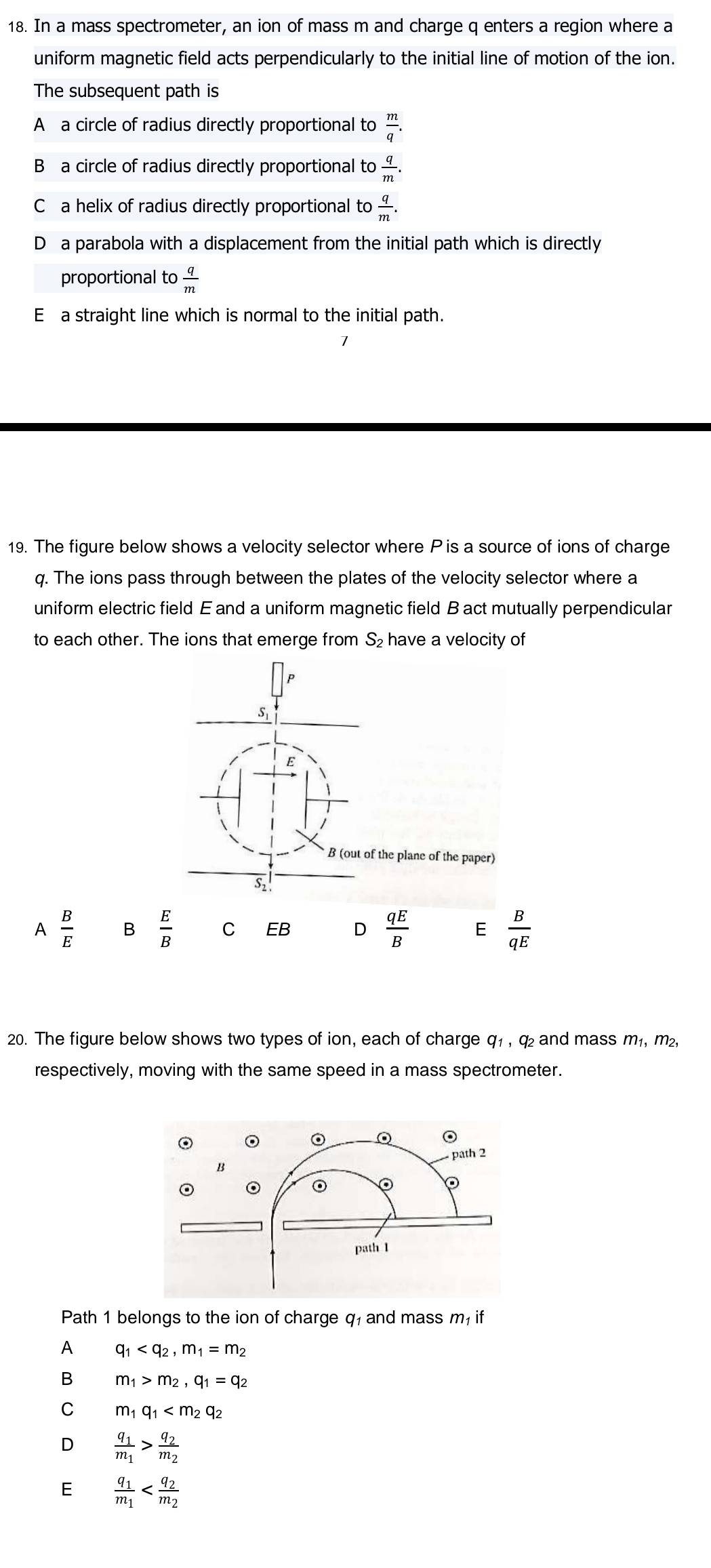 In a mass spectrometer, an ion of mass m and charge q enters a region where a
uniform magnetic field acts perpendicularly to the initial line of motion of the ion.
The subsequent path is
A a circle of radius directly proportional to  m/q .
B a circle of radius directly proportional to  q/m .
C a helix of radius directly proportional to  q/m .
D a parabola with a displacement from the initial path which is directly
proportional to  q/m 
E a straight line which is normal to the initial path.
19. The figure below shows a velocity selector where P is a source of ions of charge
q. The ions pass through between the plates of the velocity selector where a
uniform electric field E and a uniform magnetic field B act mutually perpendicular
to each other. The ions that emerge from S₂ have a velocity of
P
Si
E
B (out of the plane of the paper)
S1
A  B/E  B  E/B  C EB D  qE/B  E  B/qE 
20. The figure below shows two types of ion, each of charge q₁ , q₂ and mass m_1. m²
respectively, moving with the same speed in a mass spectrometer.
Path 1 belongs to the ion of charge q, and mass m, if
A q_1 , m_1=m_2
B m_1>m_2, q_1=q_2
C m_1q_1
D frac q_1m_1>frac q_2m_2
E frac q_1m_1