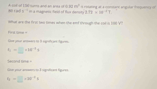 A coil of 150 turns and an area of 0.92m^2 is rotating at a constant angular frequency of
80 rad s^(-1) in a magnetic field of flux density 2.72* 10^(-2)T. 
What are the first two times when the emf through the coil is 100 V? 
First time = 
Give your answers to 3 significant figures.
t_1=□ * 10^(-3)s
Second time = 
Give your answers to 3 significant figures.
t_3=□ * 10^(-2)s