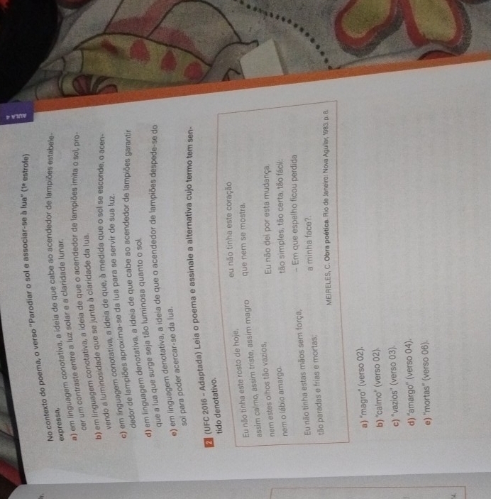 No contexto do poema, o verso "Parodiar o sol e associar-se à lua" (1° estrofe)
expressa,
a) em linguagem conotativa, a ideia de que cabe ao acendedor de lampiões estabele
cer um contraste entre a luz solar e a claridade lunar.
b) em linguagem conotativa, a ideia de que o acendedor de lampiões imita o sol, pro
vendo a luminosidade que se junta à claridade da lua,
c) em linguagem conotativa, a ideia de que, à medida que o sol se esconde, o acen
dedor de lampiões aproxima-se da lua para se servir de sua luz.
d) em linguagem denotativa, a ideia de que cabe ao acendedor de lampiões garantir
que a lua que surge seja tão luminosa quanto o sol.
e) em linguagem denotativa, a ideia de que o acendedor de lampiões despede-se do
sol para poder acercar-se da lua.
(UFC 2016 - Adaptada) Leia o poema e assinale a alternativa cujo termo tem sen-
tido denotativo.
eu não tinha este coração
Eu não tinha este rosto de hoje,
assim calmo, assim triste, assim magro que nem se mostra.
nem estes olhos tão vazios,
Eu não dei por esta mudança,
nem o lábio amargo.
tão simples, tão certa, tão fácil:
Eu não tinha estas mãos sem força, - Em que espelho ficou perdida
tão paradas e frias e mortas; a minha face?.
MEIRELES, C. Obra poética. Rio de Janeiro: Nova Aguilar, 1983. p. 8.
a) 'magro" (verso 02).
b) ''calmo' (verso 02).
c) "vazios'' (verso 03).
d) ''amargo' (verso 04).
e) ''mortas'' (verso 06).
14.