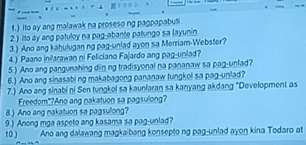 1.) Ito ay ang malawak na proseso ng pagpapabuti. 
2.) Ito ay ang patuloy na pag-abante patungo sa layunin. 
3.) Ano ang kahulugan ng pag-unlad ayon sa Merriam-Webster? 
4.) Paano inilarawan ni Feliciano Fajardo ang pag-unlad? 
5.) Ano ang pangunahing diin ng tradisyonal na pananaw sa pag-unlad? 
6.) Ano ang sinasabi ng makabagong pananaw tungkol sa pag-unlad? 
7.) Ano ang sinabi ni Sen tungkol sa kaunlaran sa kanyang akdang "Development as 
Freedom"?Ano ang nakatuon sa pagsulong? 
8.) Ano ang nakatuon sa pagsulong? 
9.) Anong mga aspeto ang kasama sa pag-unlad? 
10.) Ano ang dalawang magkaibang konsepto ng pag-unlad ayon kina Todaro at