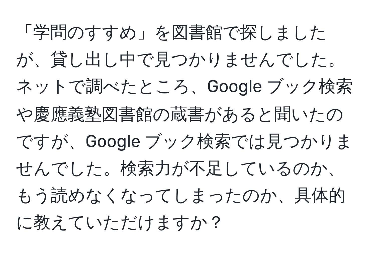 「学問のすすめ」を図書館で探しましたが、貸し出し中で見つかりませんでした。ネットで調べたところ、Google ブック検索や慶應義塾図書館の蔵書があると聞いたのですが、Google ブック検索では見つかりませんでした。検索力が不足しているのか、もう読めなくなってしまったのか、具体的に教えていただけますか？