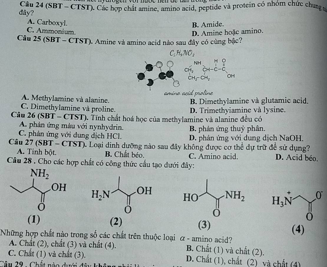 (SBT - CTST). Các hợp chất amine, amino acid, peptide và protein có nhóm chức chung n
đây?
A. Carboxyl.
B. Amide.
C. Ammonium. D. Amine hoặc amino.
Câu 25 (SBT - CTST). Amine và amino acid nào sau đây có cùng bậc?
C_5H_9NO_2
amino acid proline
A. Methylamine và alanine.
B. Dimethylamine và glutamic acid.
C. Dimethylamine và proline.
D. Trimethyiamine và lysine.
Câu 26 (SBT - CTST). Tính chất hoá học của methylamine và alanine đều có
A. phản ứng màu với nynhydrin.
B. phản ứng thuỷ phân.
C. phản ứng với dung dịch HCl.
D. phản ứng với dung dịch NaOH.
Câu 27 (SBT-CTST) 0. Loại dịnh dưỡng nào sau đây không được cơ thể dự trữ để sử dụng?
A. Tinh bột. B. Chất béo. C. Amino acid. D. Acid béo.
Câu 28 . Cho các hợp chất có công thức cấu tạo dưới đây:
(1) (2) (3)
(4)
Những hợp chất nào trong số các chất trên thuộc loại α - amino acid?
A. Chất (2), chất (3) và chất (4).
B. Chất (1) và chất (2).
C. Chất (1) và chất (3). D. Chất (1), chất (2) và chất (4)
Câu 29 - Chất nào dưới đây khôn