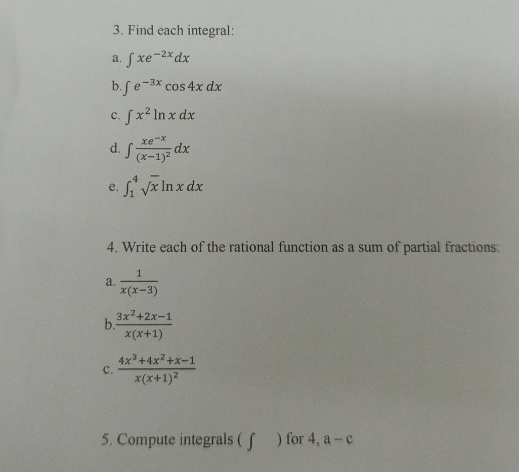 Find each integral: 
a. ∈t xe^(-2x)dx
b. ∈t e^(-3x)cos 4xdx
c. ∈t x^2ln xdx
d. ∈t frac xe^(-x)(x-1)^2dx
e. ∈t _1^(4sqrt x)ln xdx
4. Write each of the rational function as a sum of partial fractions: 
a.  1/x(x-3) 
b  (3x^2+2x-1)/x(x+1) 
c. frac 4x^3+4x^2+x-1x(x+1)^2
5. Compute integrals ( f ) for 4, a-c