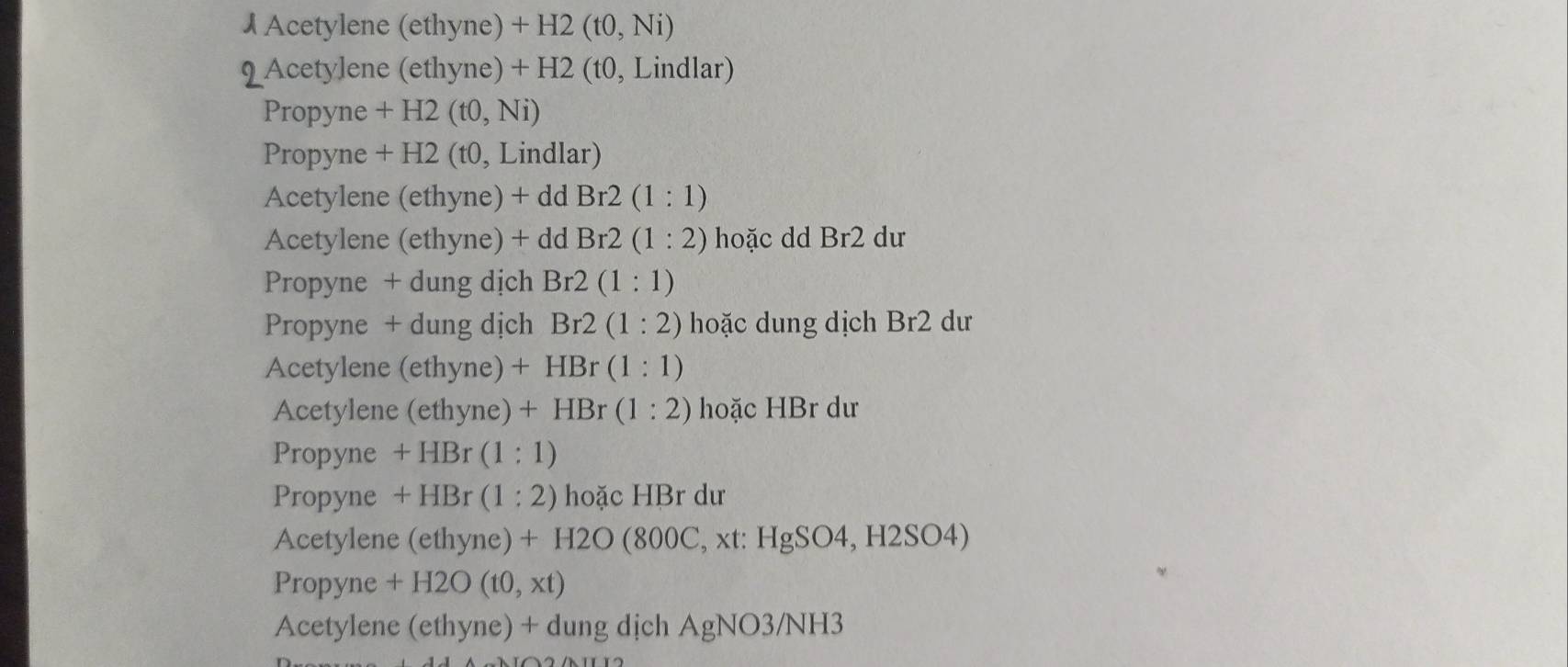 Acetylene (ethyne) +H2(t0,Ni)
2 Acetylene (ethyne) + H2 (t0, Lindlar) 
Propyne + H2 (t0,Ni)
Propyne + H2 (t0, Lindlar) 
Acetylene (ethyne) + d dBr2(1:1)
Acetylene (ethyne) + ddBr2(1:2) hoặc dd Br2 dư 
Propyne + dung dịch Br2(1:1)
Propyne + dung dịch Br2(1:2) hoặc dung dịch Br2 dư 
Acetylene (ethyne) +HBr(1:1)
Acetylene (ethyne)+HBr(1:2) hoặc HBr dư 
Propyne +HBr(1:1)
Propyne +HBr(1:2) hoặc HBr dư 
Acetylene (ethyne)+H2O(800C , xt: HgSO4,H2SO4)
Propyne +H2O(t0,xt)
Acetylene (ethyne) + dung dịch AgNO3/NH3