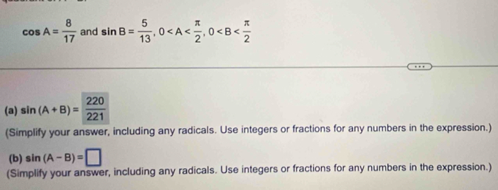 cos A= 8/17  and sin B= 5/13 , 0 , 0
(a) sin (A+B)= 220/221 
(Simplify your answer, including any radicals. Use integers or fractions for any numbers in the expression.) 
(b) sin (A-B)=□
(Simplify your answer, including any radicals. Use integers or fractions for any numbers in the expression.)