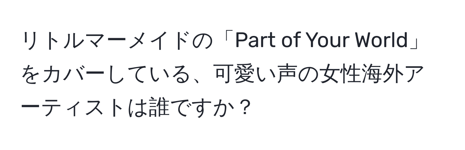 リトルマーメイドの「Part of Your World」をカバーしている、可愛い声の女性海外アーティストは誰ですか？