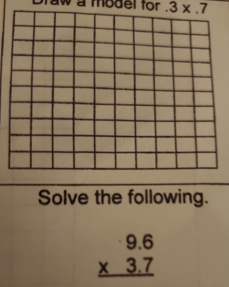 Draw a model for . 3* .7
Solve the following.
beginarrayr 9.6 * 3.7 hline endarray