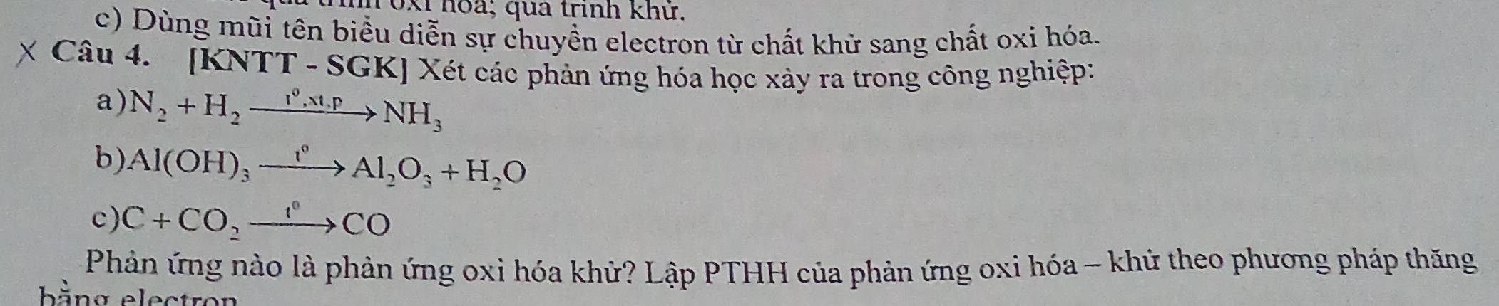 0xi hoa; qua trinh khử. 
c) Dùng mũi tên biều diễn sự chuyền electron từ chất khử sang chất oxi hóa. 
Câu 4. [KNTT - SGK] Xét các phản ứng hóa học xảy ra trong công nghiệp: 
a) N_2+H_2xrightarrow I^0,xt,pNH_3
b). Al(OH)_3xrightarrow I^0Al_2O_3+H_2O
c) C+CO_2to CO
Phản ứng nào là phản ứng oxi hóa khử? Lập PTHH của phản ứng oxi hóa - khử theo phương pháp thăng 
bằng electron