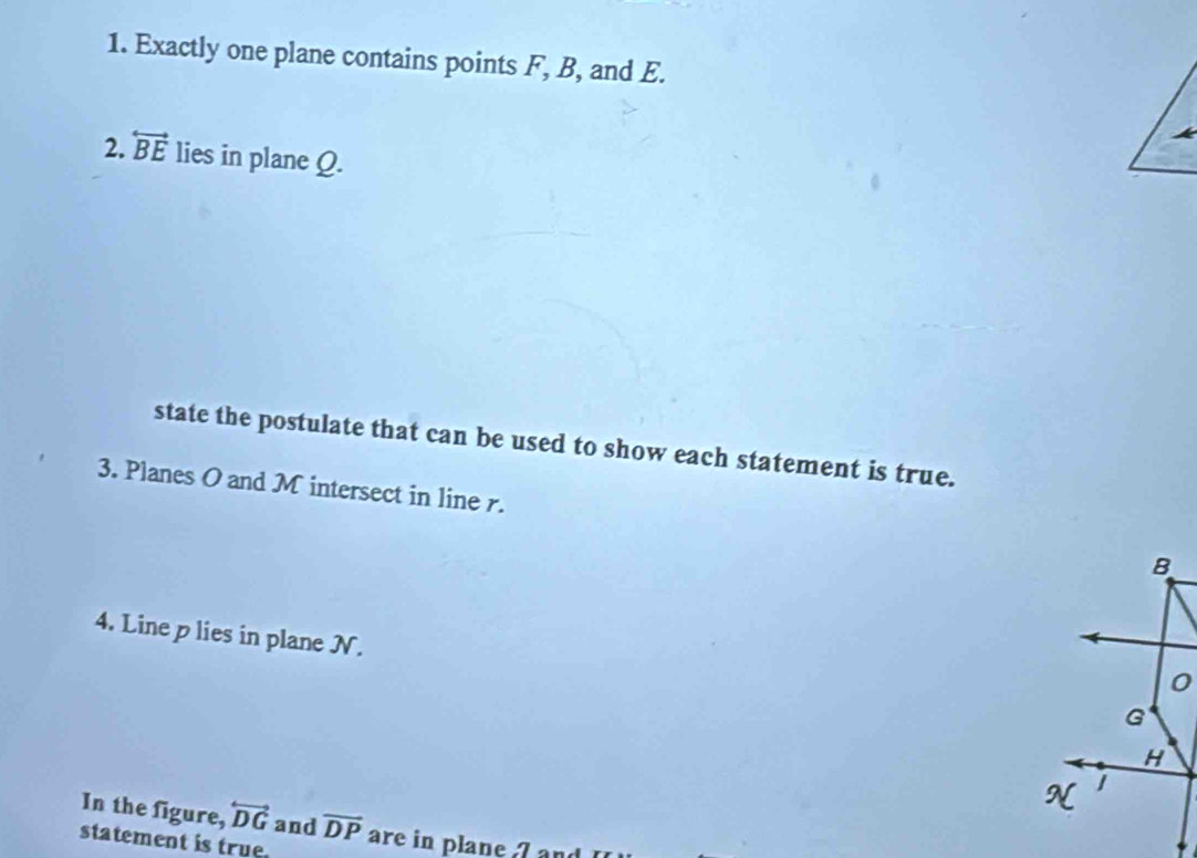 Exactly one plane contains points F, B, and E. 
2. overleftrightarrow BE lies in plane Ω. 
state the postulate that can be used to show each statement is true. 
3. Planes O and M intersect in line r. B
4. Line p lies in plane N.
0
G
H
N
In the figure, overleftrightarrow DG and overline DP
statement is true. are in plane 7 and