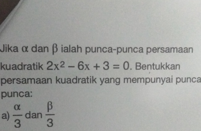 Jika α dan β ialah punca-punca persamaan 
kuadratik 2x^2-6x+3=0. Bentukkan 
persamaan kuadratik yang mempunyai punca 
punca: 
a)  alpha /3  dan  beta /3 