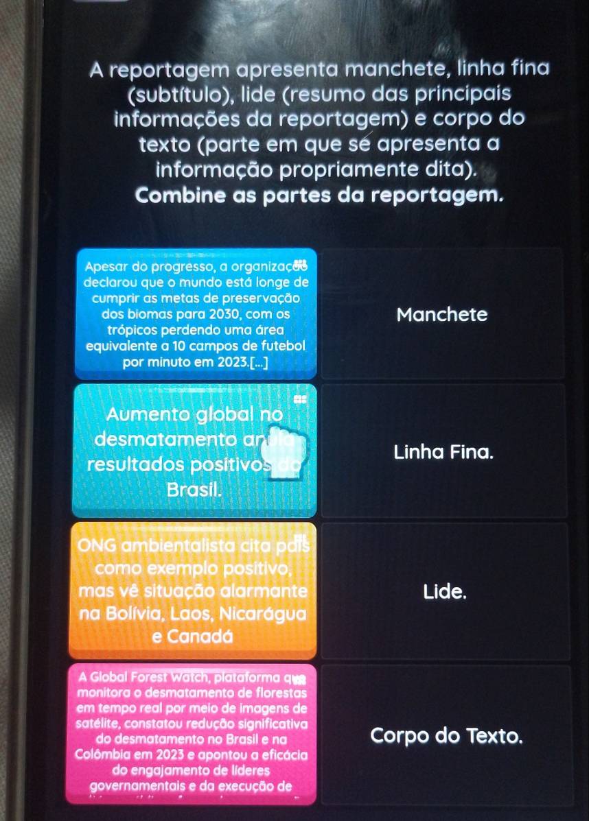 A reportagem apresenta manchete, linha fina 
(subtítulo), lide (resumo das principais 
informações da reportagem) e corpo do 
texto (parte em que sé apresenta a 
informação propriamente dita). 
Combine as partes da reportagem. 
Apesar do progresso, a organizaçãs 
declarou que o mundo está longe de 
cumprir as metas de preservação 
dos biomas para 2030, com os Manchete 
trópicos perdendo uma área 
equivalente a 10 campos de futebol 
por minuto em 2023.[...] 
Aumento global no 
desmatamento an 
Linha Fina. 
resultados positivos 
Brasil. 
ONG ambientalista cita pais 
como exemplo positivo, 
mas vê situação alarmante Lide. 
na Bolívia, Laos, Nicarágua 
e Canadá 
A Global Forest Watch, plataforma qu 
monitora o desmatamento de florestas 
em tempo real por meio de imagens de 
satélite, constatou redução significativa Corpo do Texto. 
do desmatamento no Brasil e na 
Colômbia em 2023 e apontou a eficácia 
do engajamento de líderes 
governamentais e da execução de