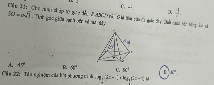 3. C. -3.
D.  (-1)/3 . 
Câu 21: Cho hình chóp tứ giác đều S. ABCD với O là tâm của đa giác đáy. Biết cạnh bên bằng 2σ và
SO=asqrt(3). Tính góc giữa cạnh bên và mặt đáy.
A. 45°.
B. 60°.
C. 90^o.
D. 30°. 
Câu 22: Tập nghiệm của bất phương trình log _ 1/2 (2x-1) l a